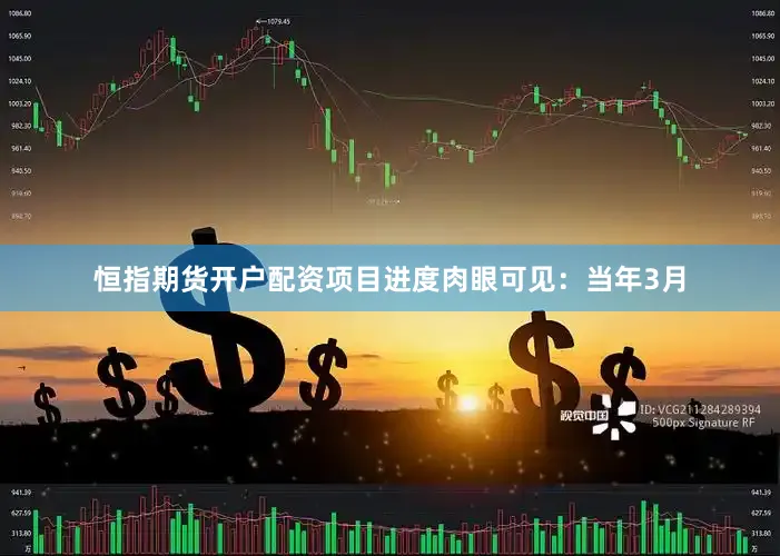 恒指期货开户配资项目进度肉眼可见：当年3月