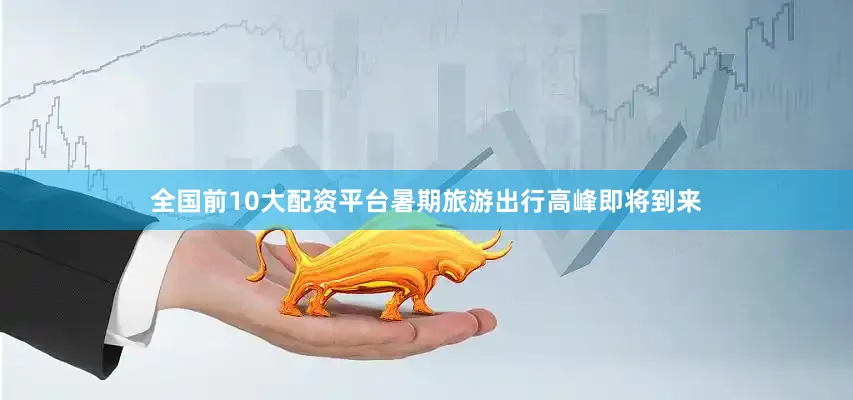 全国前10大配资平台暑期旅游出行高峰即将到来