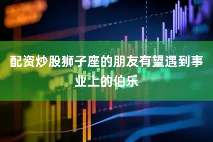 配资炒股狮子座的朋友有望遇到事业上的伯乐
