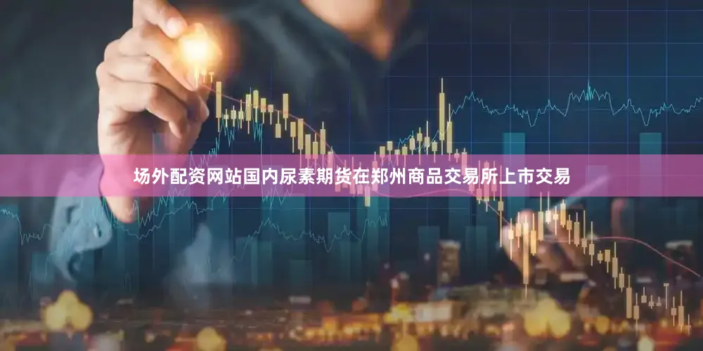 场外配资网站国内尿素期货在郑州商品交易所上市交易