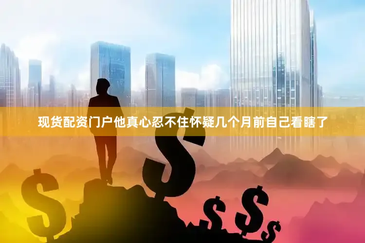 现货配资门户他真心忍不住怀疑几个月前自己看瞎了