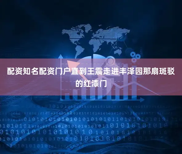 配资知名配资门户直到王震走进丰泽园那扇斑驳的红漆门