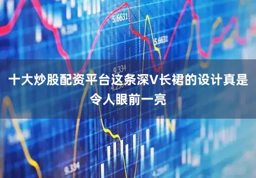十大炒股配资平台这条深V长裙的设计真是令人眼前一亮