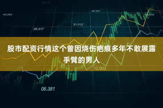 股市配资行情这个曾因烧伤疤痕多年不敢展露手臂的男人